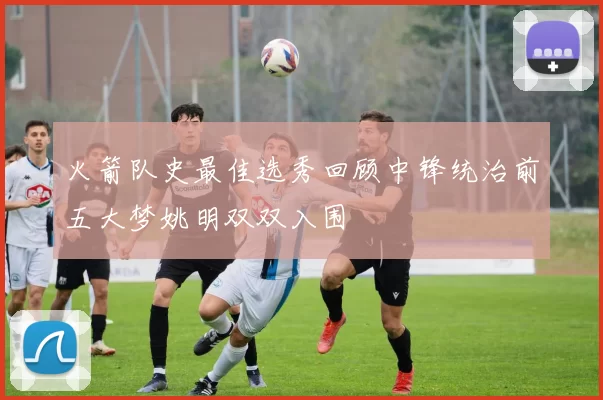 火箭队史最佳选秀回顾中锋统治前五大梦姚明双双入围
