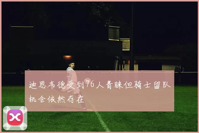 迪恩韦德受到76人青睐但骑士留队机会依然存在