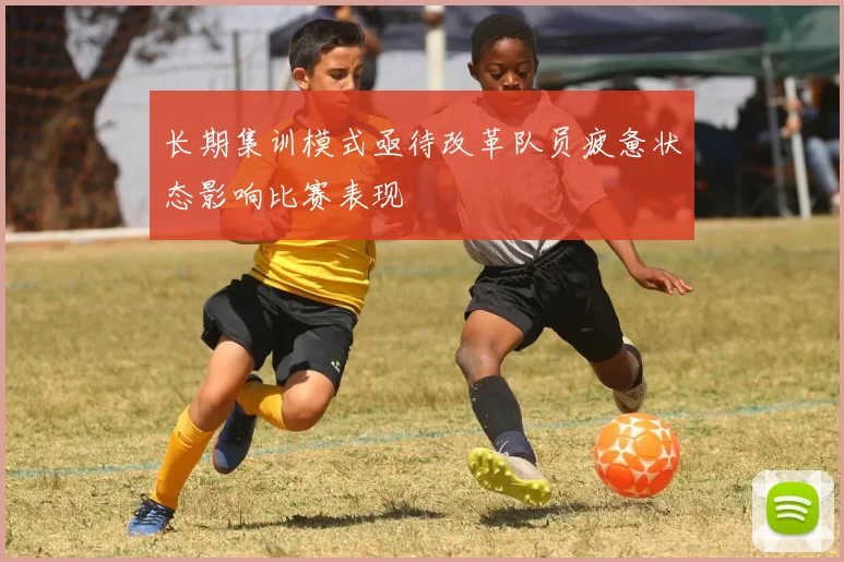 长期集训模式亟待改革队员疲惫状态影响比赛表现