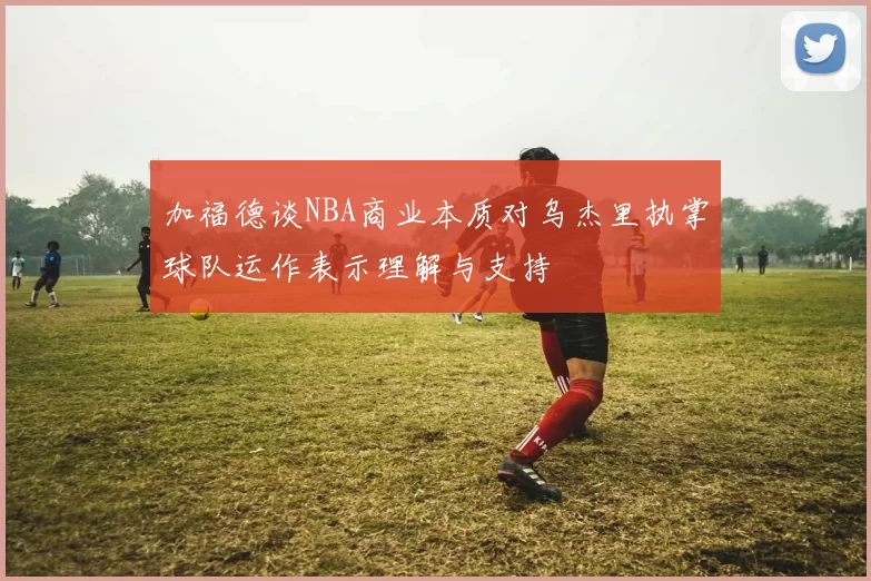 加福德谈NBA商业本质对乌杰里执掌球队运作表示理解与支持