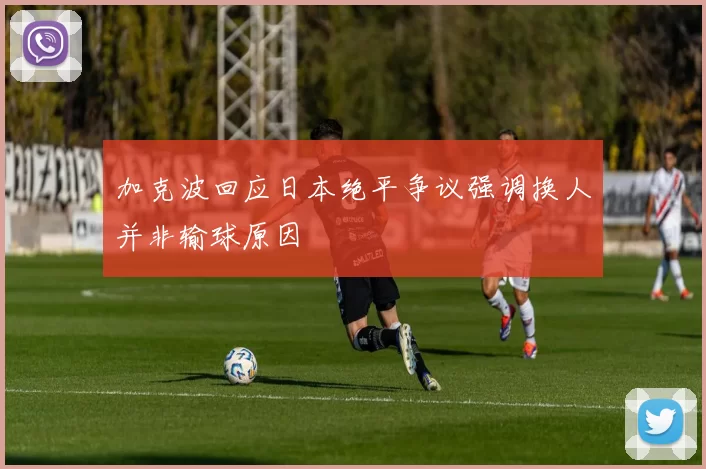 加克波回应日本绝平争议强调换人并非输球原因