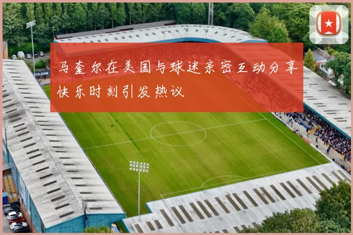 马奎尔在美国与球迷亲密互动分享快乐时刻引发热议
