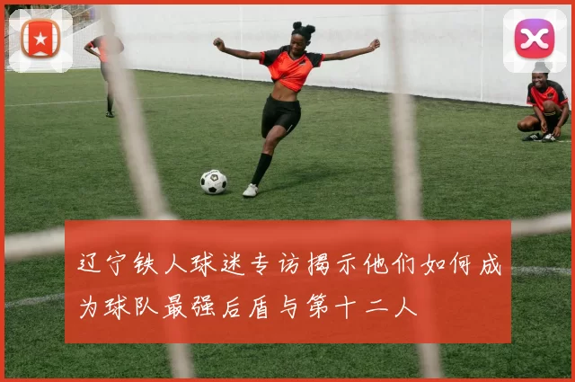 辽宁铁人球迷专访揭示他们如何成为球队最强后盾与第十二人