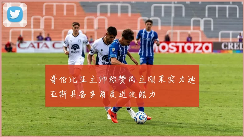 哥伦比亚主帅称赞民主刚果实力迪亚斯具备多角度进攻能力