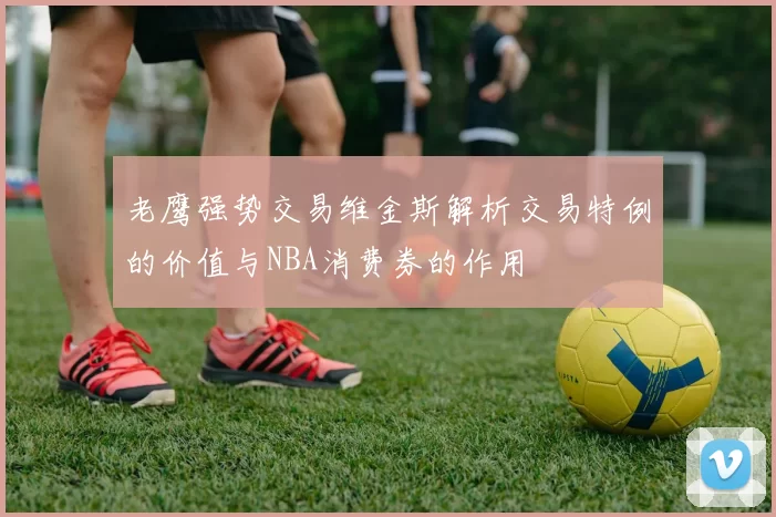 老鹰强势交易维金斯解析交易特例的价值与NBA消费券的作用