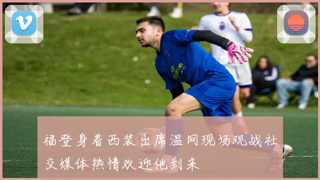 福登身着西装出席温网现场观战社交媒体热情欢迎他到来